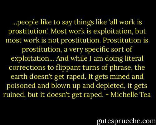 ...people like to say things like 'all work is prostitution'. Most work is exploitation, but most work is not prostitution. Prostitution is prostitution, a very specific sort of exploitation... And while I am doing literal corrections to flippant turns of phrase, the earth doesn't get raped. It gets mined and poisoned and blown up and depleted, it gets ruined, but it doesn't get raped. - Michelle Tea