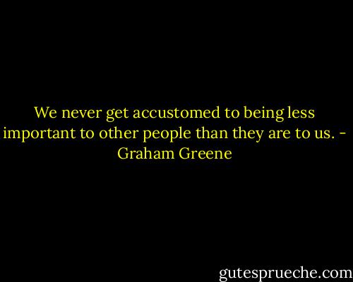 We never get accustomed to being less important to other people than they are to us. - Graham Greene