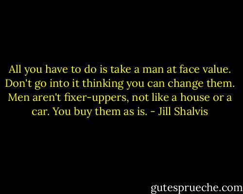 All you have to do is take a man at face value. Don't go into it thinking you can change them. Men aren't fixer-uppers, not like a house or a car. You buy them as is. - Jill Shalvis