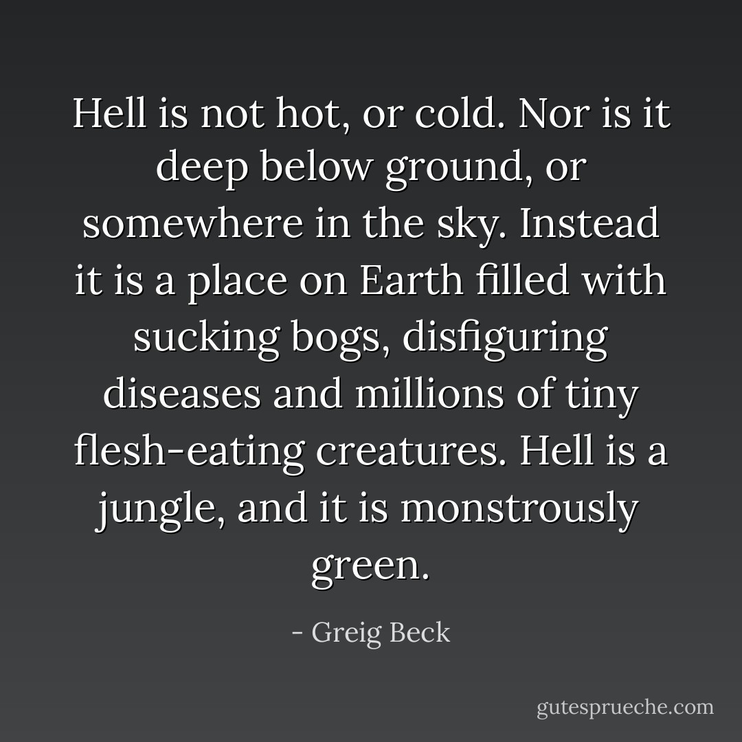 Hell is not hot, or cold. Nor is it deep below ground, or somewhere in the sky. Instead it is a place on Earth filled with sucking bogs, disfiguring diseases and millions of tiny flesh-eating creatures.<br />Hell is a jungle, and it is monstrously green. - Greig Beck
