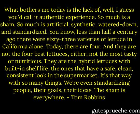 What bothers me today is the lack of, well, I guess you'd call it authentic experience. So much is a sham. So much is artificial, synthetic, watered-down, and standardized. You know, less than half a century ago there were sixty-three varieties of lettuce in California alone. Today, there are four. And they are not the four best lettuces, either; not the most tasty or nutritious. They are the hybrid lettuces with built-in shelf life, the ones that have a safe, clean, consistent look in the supermarket. It's that way with so many things. We're even standardizing people, their goals, their ideas. The sham is everywhere. - Tom Robbins