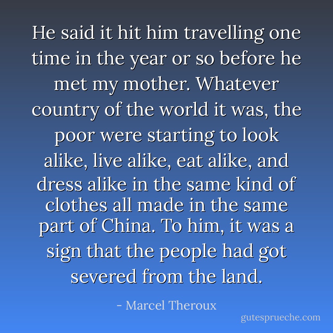 He said it hit him travelling one time in the year or so before he met my mother. Whatever country of the world it was, the poor were starting to look alike, live alike, eat alike, and dress alike in the same kind of clothes all made in the same part of China. To him, it was a sign that the people had got severed from the land. - Marcel Theroux