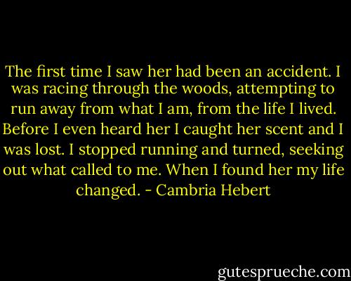 The first time I saw her had been an accident. I was racing through the woods, attempting to run away from what I am, from the life I lived. Before I even heard her I caught her scent and I was lost. I stopped running and turned, seeking out what called to me. When I found her my life changed. - Cambria Hebert