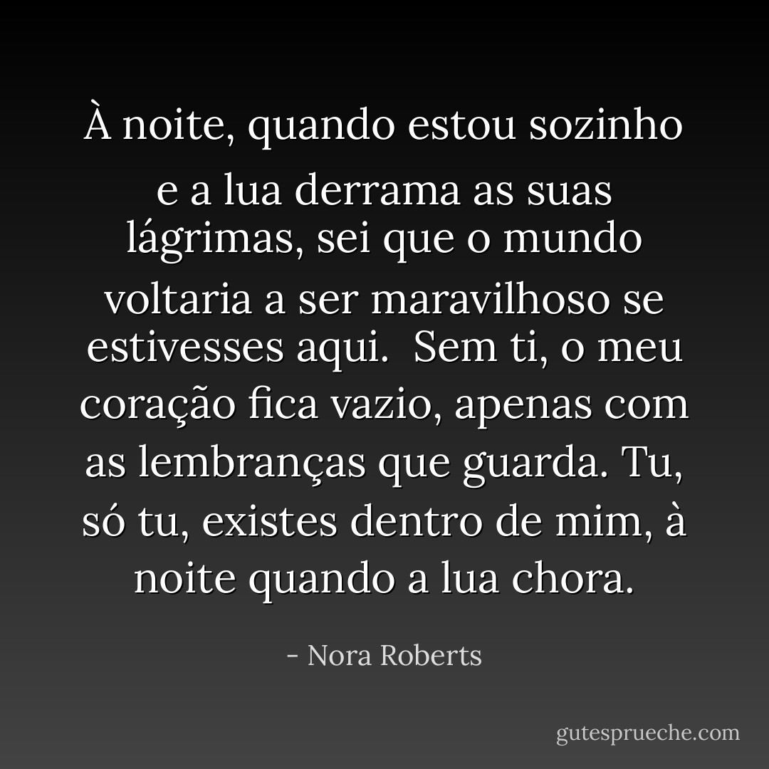 À noite, quando estou sozinho e a lua derrama<br />as suas lágrimas,<br />sei que o mundo voltaria a ser maravilhoso<br />se estivesses aqui.<br /><br />Sem ti, o meu coração fica vazio,<br />apenas com as lembranças que guarda.<br />Tu, só tu, existes dentro de mim, à noite<br />quando a lua chora. - Nora Roberts