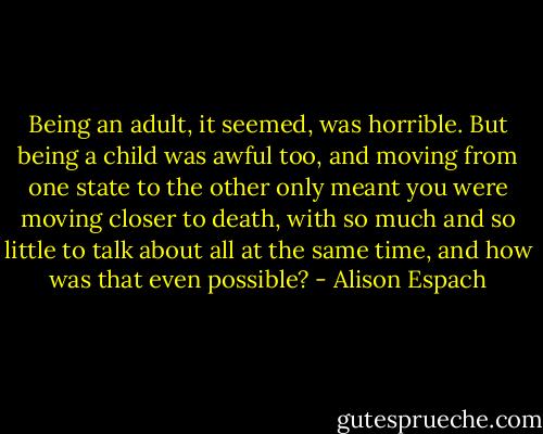 Being an adult, it seemed, was horrible. But being a child was awful too, and moving from one state to the other only meant you were moving closer to death, with so much and so little to talk about all at the same time, and how was that even possible? - Alison Espach