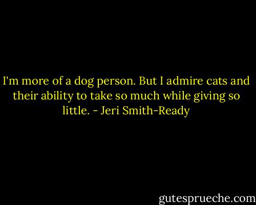 I'm more of a dog person. But I admire cats and their ability to take so much while giving so little. - Jeri Smith-Ready