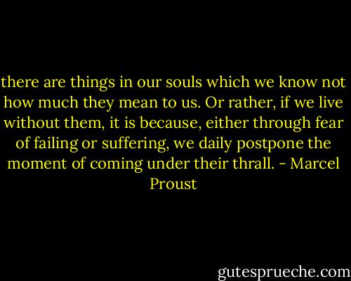 there are things in our souls which we know not how much they mean to us. Or rather, if we live without them, it is because, either through fear of failing or suffering, we daily postpone the moment of coming under their thrall. - Marcel Proust