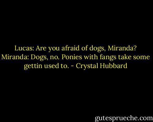 Lucas: Are you afraid of dogs, Miranda?<br />Miranda: Dogs, no. Ponies with fangs take some gettin used to. - Crystal Hubbard