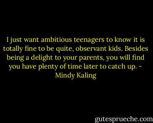 I just want ambitious teenagers to know it is totally fine to be quite, observant kids. Besides being a delight to your parents, you will find you have plenty of time later to catch up. - Mindy Kaling