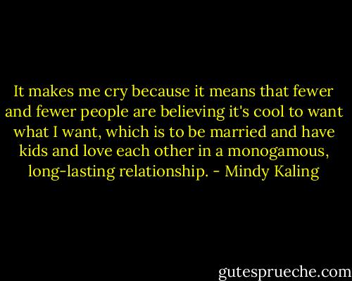 It makes me cry because it means that fewer and fewer people are believing it's cool to want what I want, which is to be married and have kids and love each other in a monogamous, long-lasting relationship. - Mindy Kaling