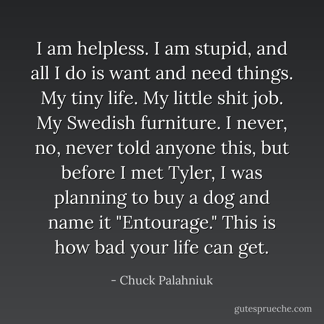 I am helpless.<br />I am stupid, and all I do is want and need things.<br />My tiny life. My little shit job. My Swedish furniture. I never, no, never told anyone this, but before I met Tyler, I was planning to buy a dog and name it "Entourage."<br />This is how bad your life can get. - Chuck Palahniuk