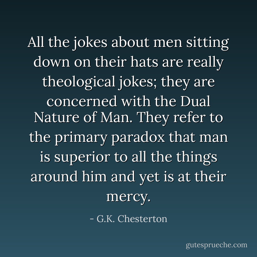All the jokes about men sitting down on their hats are really theological jokes; they are concerned with the Dual Nature of Man. They refer to the primary paradox that man is superior to all the things around him and yet is at their mercy. - G.K. Chesterton