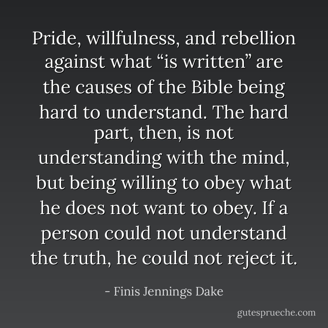 Pride, willfulness, and rebellion against what “is written” are the causes of the Bible being hard to understand. The hard part, then, is not understanding with the mind, but being willing to obey what he does not want to obey. If a person could not understand the truth, he could not reject it. - Finis Jennings Dake