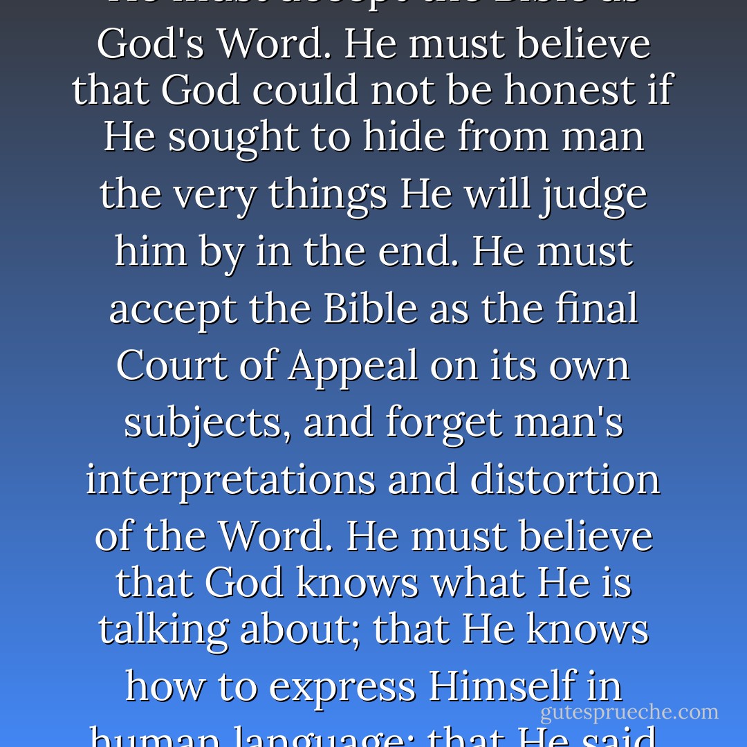 There is no excuse for anyone to misunderstand God's Word if he will, like a child, accept the Bible for what it says, and be honest enough to consecrate himself to obey it. He must accept the Bible as God's Word. He must believe that God could not be honest if He sought to hide from man the very things He will judge him by in the end. He must accept the Bible as the final Court of Appeal on its own subjects, and forget man's interpretations and distortion of the Word. He must believe that God knows what He is talking about; that He knows how to express Himself in human language; that He said what He meant, and meant what He said; and that what He says on a subject is more important than what any man may say about it. - Finis Jennings Dake