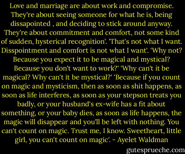 Love and marriage are about work and compromise. They're about seeing someone for what he is, being dissapointed , and deciding to stick around anyway. They're about commitment and comfort, not some kind of sudden, hysterical recognition'. 'That's not what I want. Disspointment and comfort is not what I want'. 'Why not? Because you expect it to be magical and mystical? Because you don't want to work?' 'Why can't it be magical? Why can't it be mystical?' 'Because if you count on magic and mysticism, then as soon as shit happens, as soon as life interferes, as soon as your stepson treats you badly, or your husband's ex-wife has a fit about something, or your baby dies, as soon as life happens, the magic will disappear and you'll be left with nothing. You can't count on magic. Trust me, I know. Sweetheart, little girl, you can't count on magic'. - Ayelet Waldman