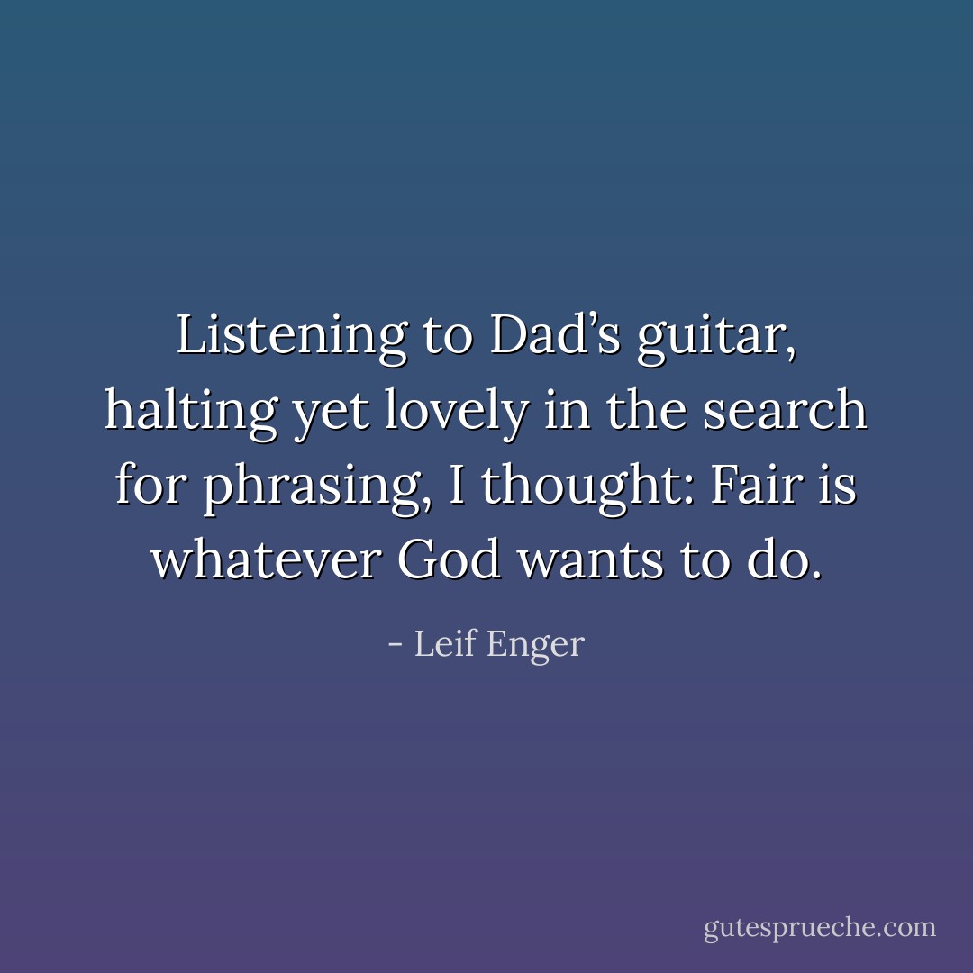 Listening to Dad’s guitar, halting yet lovely in the search for phrasing, I thought: Fair is whatever God wants to do. - Leif Enger