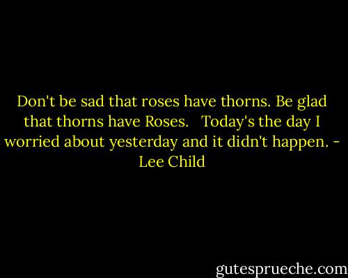 Don't be sad that roses have thorns.<br />Be glad that thorns have Roses.<br /><br /><br />Today's the day I worried about yesterday and it didn't happen. - Lee Child