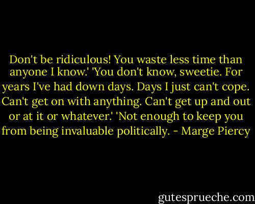 Don't be ridiculous! You waste less time than anyone I know.'<br />'You don't know, sweetie. For years I've had down days. Days I just can't cope. Can't get on with anything. Can't get up and out or at it or whatever.'<br />'Not enough to keep you from being invaluable politically. - Marge Piercy