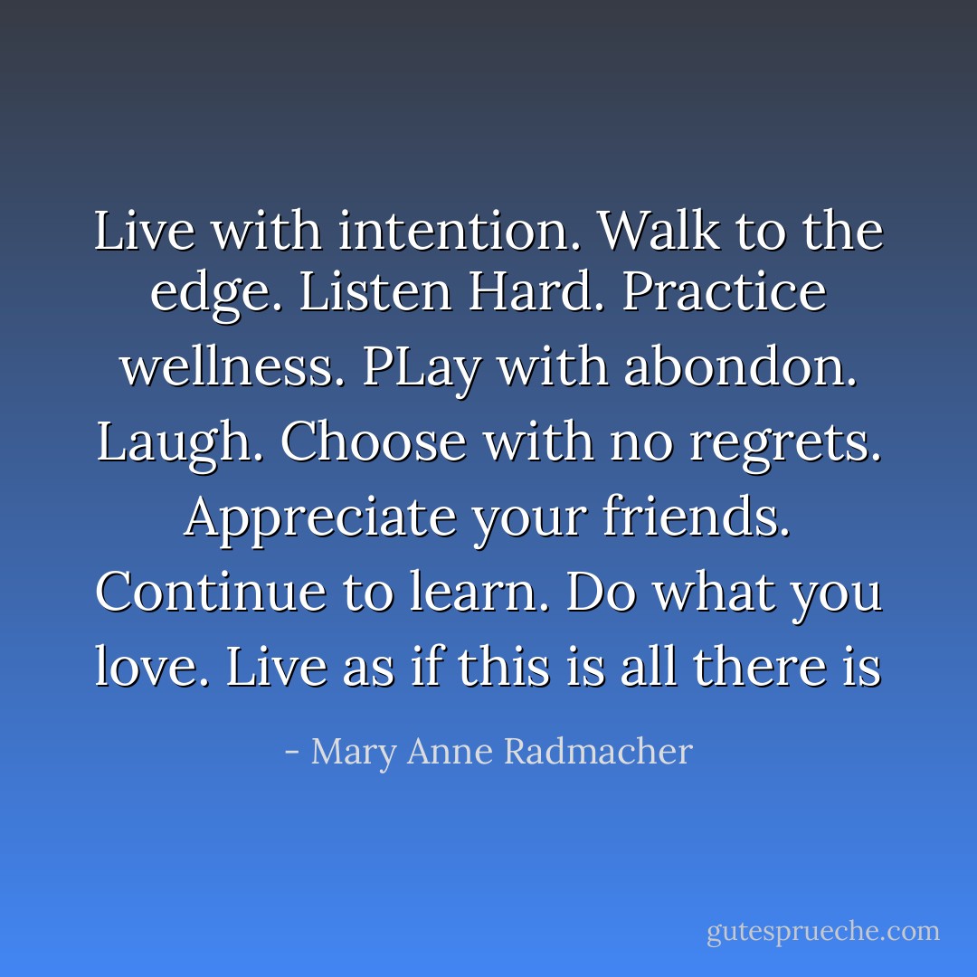 ‎Live with intention. Walk to the edge. Listen Hard. Practice wellness. PLay with abondon. Laugh. Choose with no regrets. Appreciate your friends. Continue to learn. Do what you love. Live as if this is all there is - Mary Anne Radmacher