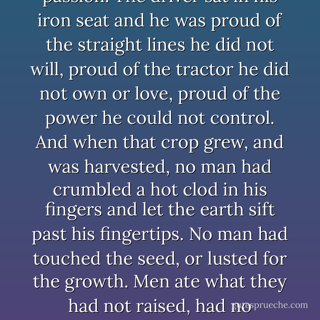 Behind the harrows, the long seeders—twelve curved iron penes erected in the foundry, orgasms set by gears, raping methodically, raping without passion. The driver sat in his iron seat and he was proud of the straight lines he did not will, proud of the tractor he did not own or love, proud of the power he could not control. And when that crop grew, and was harvested, no man had crumbled a hot clod in his fingers and let the earth sift past his fingertips. No man had touched the seed, or lusted<br />for the growth. Men ate what they had not raised, had no connection with the bread. The land bore under iron, and under iron gradually died; for it was not loved or hated, it had no prayers or curses. - John Steinbeck