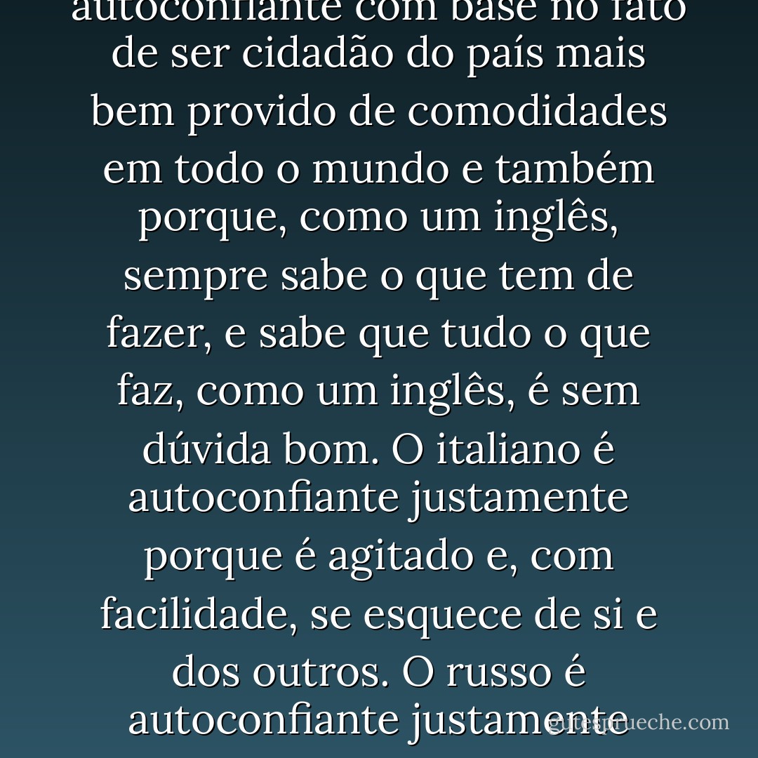 (...) só os alemães conseguem ser tão confiantes nos fundamentos de uma ideia abstrata - a ciência, ou seja, o suposto conhecimento de uma verdade absoluta. O francês é autoconfiante porque, pessoalmente, tanto pelo intelecto quanto pelo corpo, se considera irresistivelmente encantador, tanto para os homens como para as mulheres. O inglês é autoconfiante com base no fato de ser cidadão do país mais bem provido de comodidades em todo o mundo e também porque, como um inglês, sempre sabe o que tem de fazer, e sabe que tudo o que faz, como um inglês, é sem dúvida bom. O italiano é autoconfiante justamente porque é agitado e, com facilidade, se esquece de si e dos outros. O russo é autoconfiante justamente porque não sabe nada nem quer saber, porque não acredita que seja possível saber alguma coisa completamente. O alemão é o autoconfiante pior de todos, o mais renitente de todos, e o mais repulsivo de todos, porque imagina que conhece a verdade, a ciência, que ele mesmo inventou, mas que para ele é uma verdade absoluta. - Leo Tolstoy