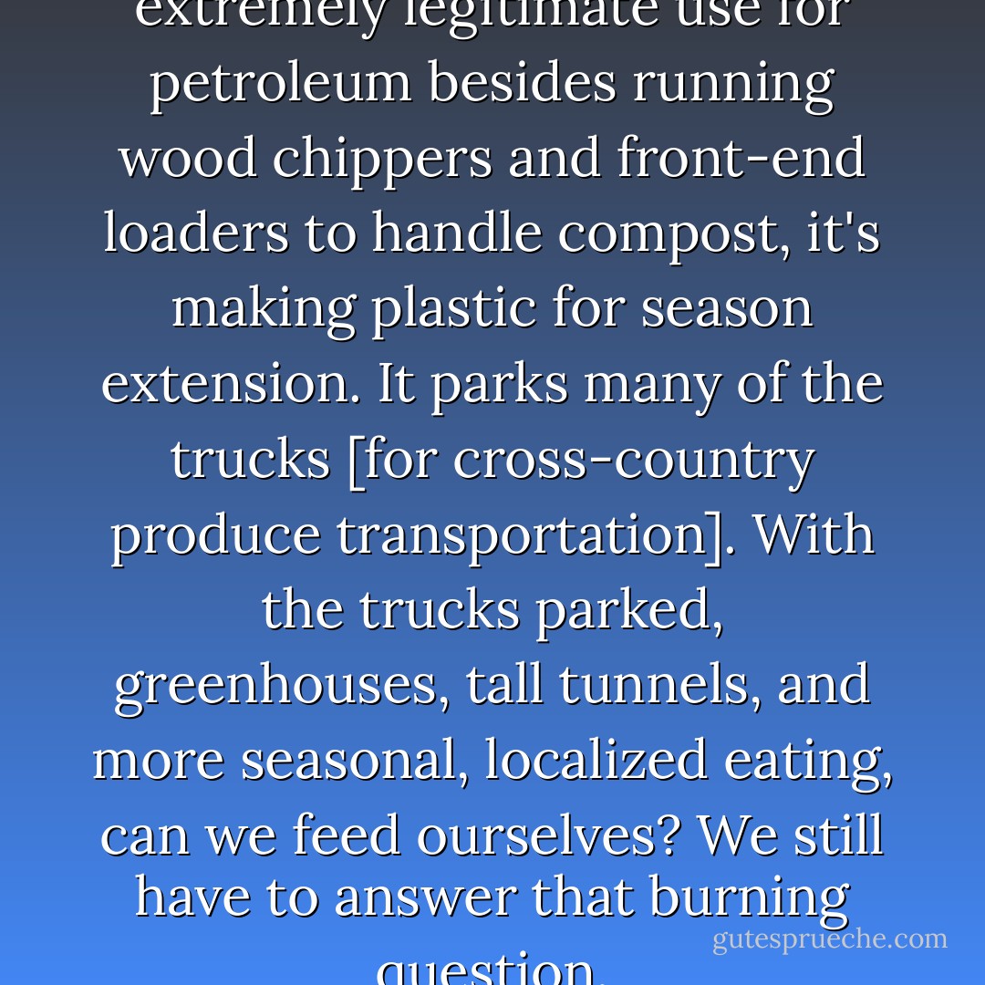 In my opinion, if there is one extremely legitimate use for petroleum besides running wood chippers and front-end loaders to handle compost, it's making plastic for season extension. It parks many of the trucks [for cross-country produce transportation]. With the trucks parked, greenhouses, tall tunnels, and more seasonal, localized eating, can we feed ourselves? We still have to answer that burning question. - Joel Salatin