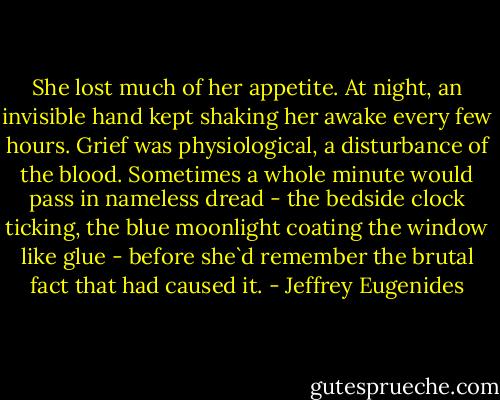 She lost much of her appetite. At night, an invisible hand kept shaking her awake every few hours. Grief was physiological, a disturbance of the blood. Sometimes a whole minute would pass in nameless dread - the bedside clock ticking, the blue moonlight coating the window like glue - before she`d remember the brutal fact that had caused it. - Jeffrey Eugenides