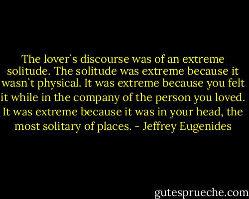 The lover`s discourse was of an extreme solitude. The solitude was extreme because it wasn`t physical. It was extreme because you felt it while in the company of the person you loved. It was extreme because it was in your head, the most solitary of places. - Jeffrey Eugenides