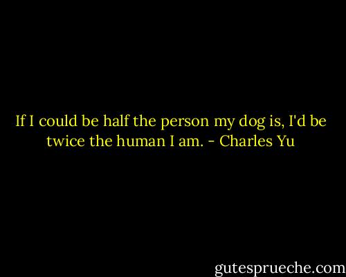If I could be half the person my dog is, I'd be twice the human I am. - Charles Yu