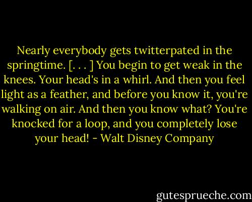 Nearly everybody gets twitterpated in the springtime. [. . . ] You begin to get weak in the knees. Your head's in a whirl. And then you feel light as a feather, and before you know it, you're walking on air. And then you know what? You're knocked for a loop, and you completely lose your head! - Walt Disney Company