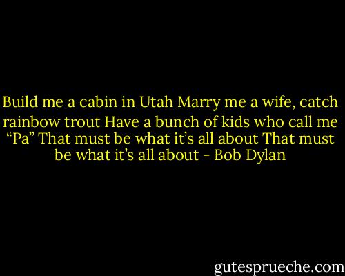 Build me a cabin in Utah<br />Marry me a wife, catch rainbow trout<br />Have a bunch of kids who call me “Pa”<br />That must be what it’s all about<br />That must be what it’s all about - Bob Dylan
