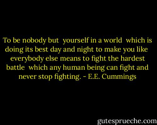 To be nobody but <br />yourself in a world <br />which is doing its best day and night to make you like <br />everybody else means to fight the hardest battle <br />which any human being can fight and never stop fighting. - E.E. Cummings