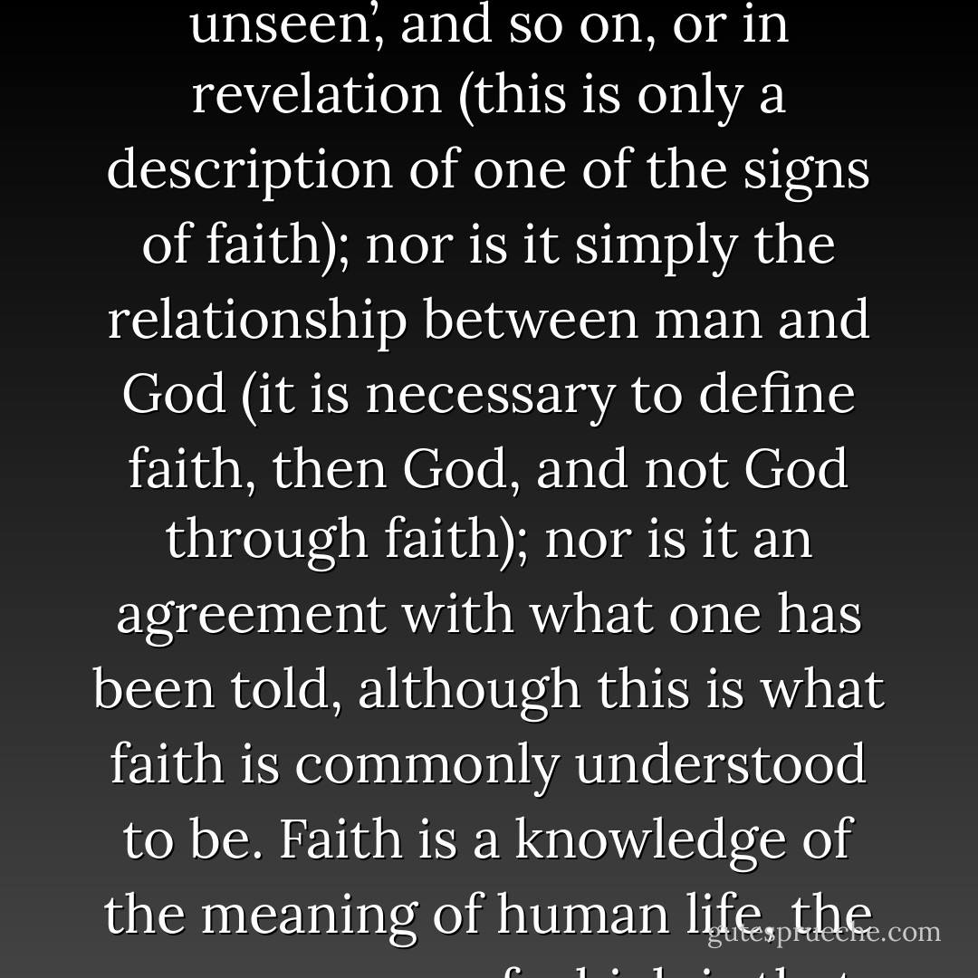 Whatever answers faith gives, regardless of which faith, or to whom the answers are given, such answers always give an infinite meaning to the finite existence of man; a meaning that is not destroyed by suffering, deprivation or death. This means that only in faith can we find the meaning and possibility of life. I realized that the essential meaning of faith lies not only in the ‘manifestations of things unseen’, and so on, or in revelation (this is only a description of one of the signs of faith); nor is it simply the relationship between man and God (it is necessary to define faith, then God, and not God through faith); nor is it an agreement with what one has been told, although this is what faith is commonly understood to be. Faith is a knowledge of the meaning of human life, the consequence of which is that man does not kill himself but lives. Faith is the force of life. If a man lives, then he must believe in something. If he did not believe that there was something he must live for he would not live. If he does not see and comprehend the illusion of the finite he will believe in the finite. If he does understand the illusion of the finite, he is bound to believe in the infinite. Without faith it is impossible to live. - Leo Tolstoy