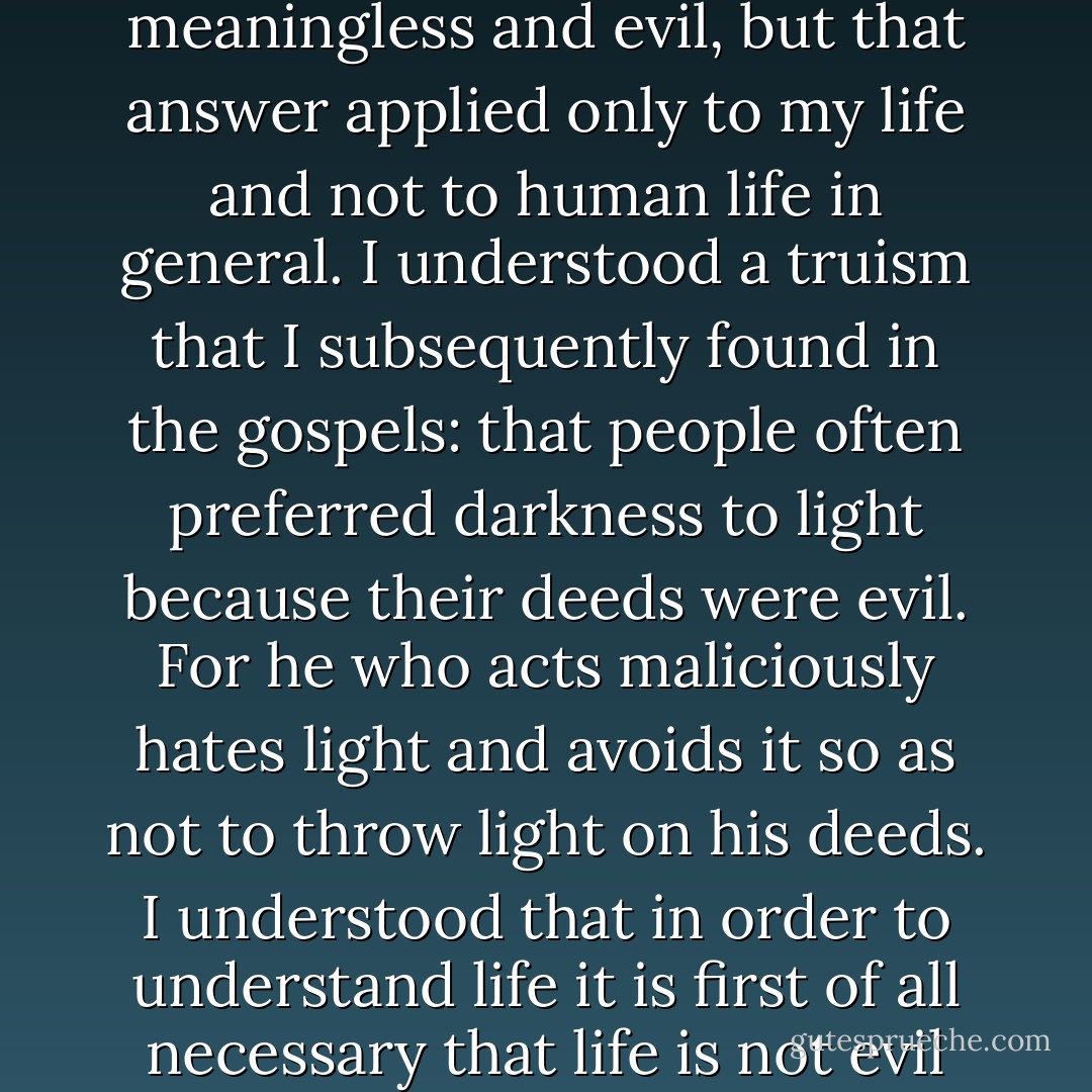 I realized that I had been lost, and how I had become lost. I had strayed not so much because my ideas had been incorrect as because I had lived foolishly. I realized that I had been blinded from the truth not so much through mistaken thoughts as through my life itself, which had been spent in satisfying desire and in exclusive conditions of epicureanism. I realized that my questions as to what my life is, and the answer that it is an evil, was quite correct. The only mistake was that I had extended an answer that related only to myself to life as a whole. I had asked myself what my life was and had received the answer that it is evil and meaningless. And this was quite true, for my life of indulgent pursuits was meaningless and evil, but that answer applied only to my life and not to human life in general. I understood a truism that I subsequently found in the gospels: that people often preferred darkness to light because their deeds were evil. For he who acts maliciously hates light and avoids it so as not to throw light on his deeds. I understood that in order to understand life it is first of all necessary that life is not evil and meaningless, and then one may use reason in order to elucidate it. I realized why I had for so long been treading so close to such an obvious truth without seeing it, and that in order to think and speak about human life one must think and speak about human life and not about the lives of a few parasites. The truth has always been the truth, just as 2 x 2 = 4, but I had not admitted it, because in acknowledging that 2 x 2 = 4 I would have to admit that I was a bad man. And it was more important and necessary for me to feel that I was good than to admit that 2 x 2 = 4. I came to love good people and to loathe myself, and I acknowledged the truth. And then it all became clear to me. - Leo Tolstoy