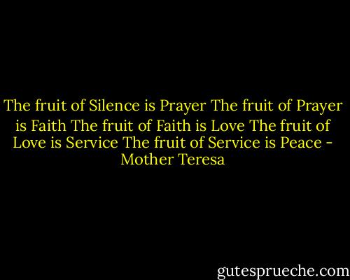 The fruit of Silence is Prayer<br />The fruit of Prayer is Faith<br />The fruit of Faith is Love<br />The fruit of Love is Service<br />The fruit of Service is Peace - Mother Teresa