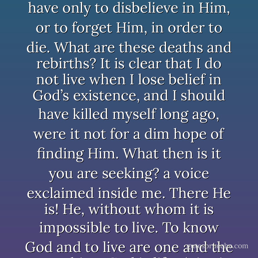 I recalled the hundreds of occasions when life had died within me only to be reborn. I remembered that I only lived during those times when I believed in God. Then, as now, I said to myself: I have only to believe in God in order to live. I have only to disbelieve in Him, or to forget Him, in order to die. What are these deaths and rebirths? It is clear that I do not live when I lose belief in God’s existence, and I should have killed myself long ago, were it not for a dim hope of finding Him. What then is it you are seeking? a voice exclaimed inside me. There He is! He, without whom it is impossible to live. To know God and to live are one and the same thing. God is life.<br /><br />‘Live in search of God and there will be no life without God!’ And more powerfully than ever before everything within and around me came to light, and the light has not deserted me since. - Leo Tolstoy