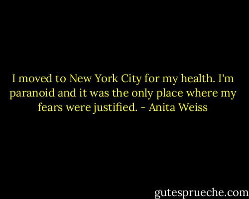 I moved to New York City for my health. I'm paranoid and it was the only place where my fears were justified. - Anita Weiss