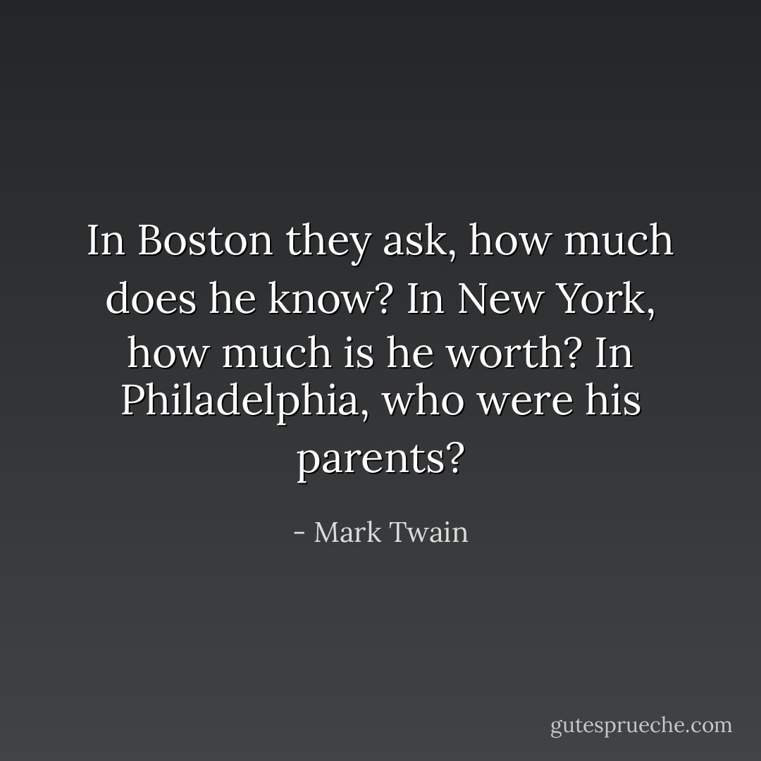 In Boston they ask, how much does he know? In New York, how much is he worth? In Philadelphia, who were his parents? - Mark Twain