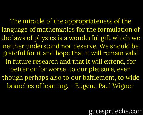 The miracle of the appropriateness of the language of mathematics for the formulation of the laws of physics is a wonderful gift which we neither understand nor deserve. We should be grateful for it and hope that it will remain valid in future research and that it will extend, for better or for worse, to our pleasure, even though perhaps also to our bafflement, to wide branches of learning. - Eugene Paul Wigner