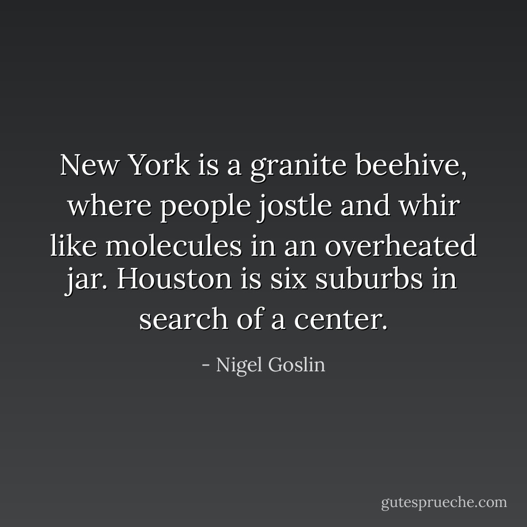 New York is a granite beehive, where people jostle and whir like molecules in an overheated jar. Houston is six suburbs in search of a center. - Nigel Goslin