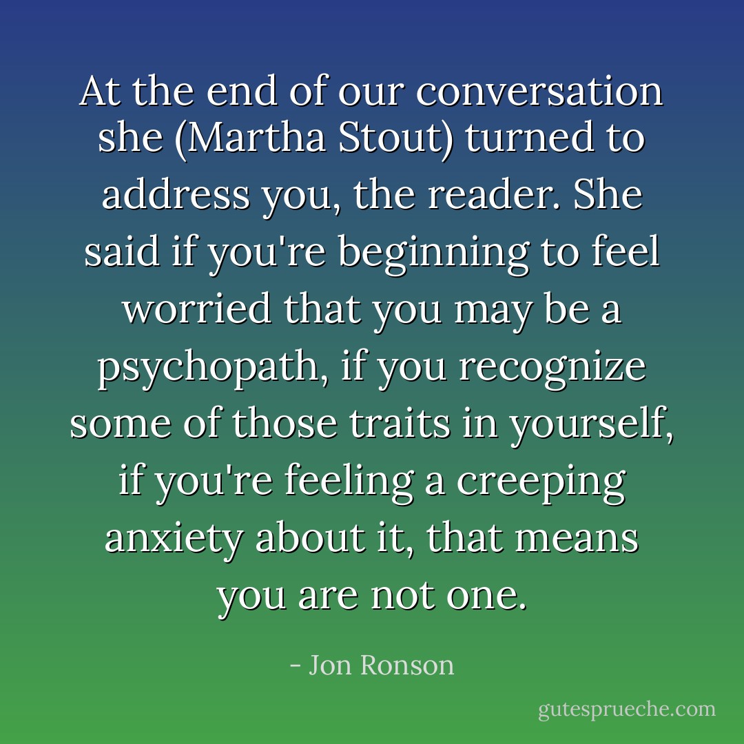 At the end of our conversation she (Martha Stout) turned to address you, the reader. She said if you're beginning to feel worried that you may be a psychopath, if you recognize some of those traits in yourself, if you're feeling a creeping anxiety about it, that means you are not one. - Jon Ronson
