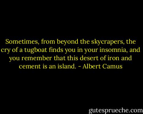 Sometimes, from beyond the skycrapers, the cry of a tugboat finds you in your insomnia, and you remember that this desert of iron and cement is an island. - Albert Camus
