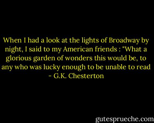 When I had a look at the lights of Broadway by night, I said to my American friends : "What a glorious garden of wonders this would be, to any who was lucky enough to be unable to read - G.K. Chesterton