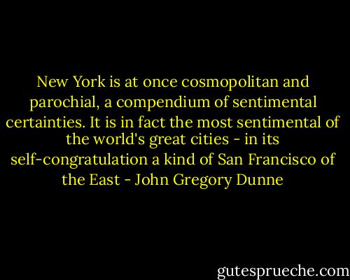 New York is at once cosmopolitan and parochial, a compendium of sentimental certainties. It is in fact the most sentimental of the world's great cities - in its self-congratulation a kind of San Francisco of the East - John Gregory Dunne