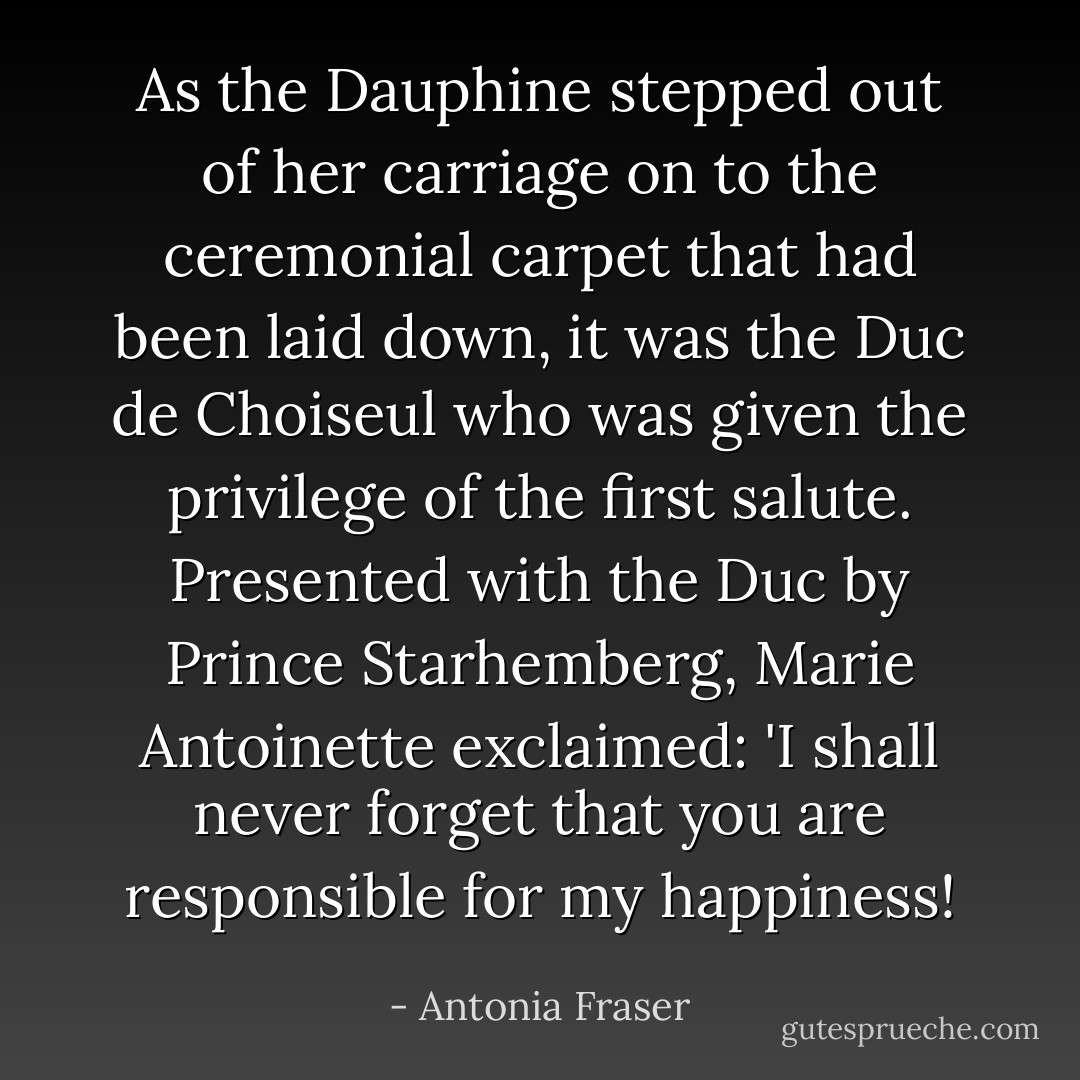 As the Dauphine stepped out of her carriage on to the ceremonial carpet that had been laid down, it was the Duc de Choiseul who was given the privilege of the first salute. Presented with the Duc by Prince Starhemberg, Marie Antoinette exclaimed: 'I shall never forget that you are responsible for my happiness! - Antonia Fraser