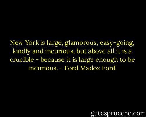 New York is large, glamorous, easy-going, kindly and incurious, but above all it is a crucible - because it is large enough to be incurious. - Ford Madox Ford