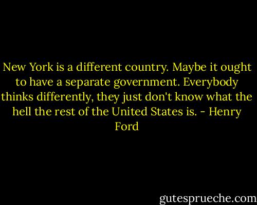 New York is a different country. Maybe it ought to have a separate government. Everybody thinks differently, they just don't know what the hell the rest of the United States is. - Henry Ford
