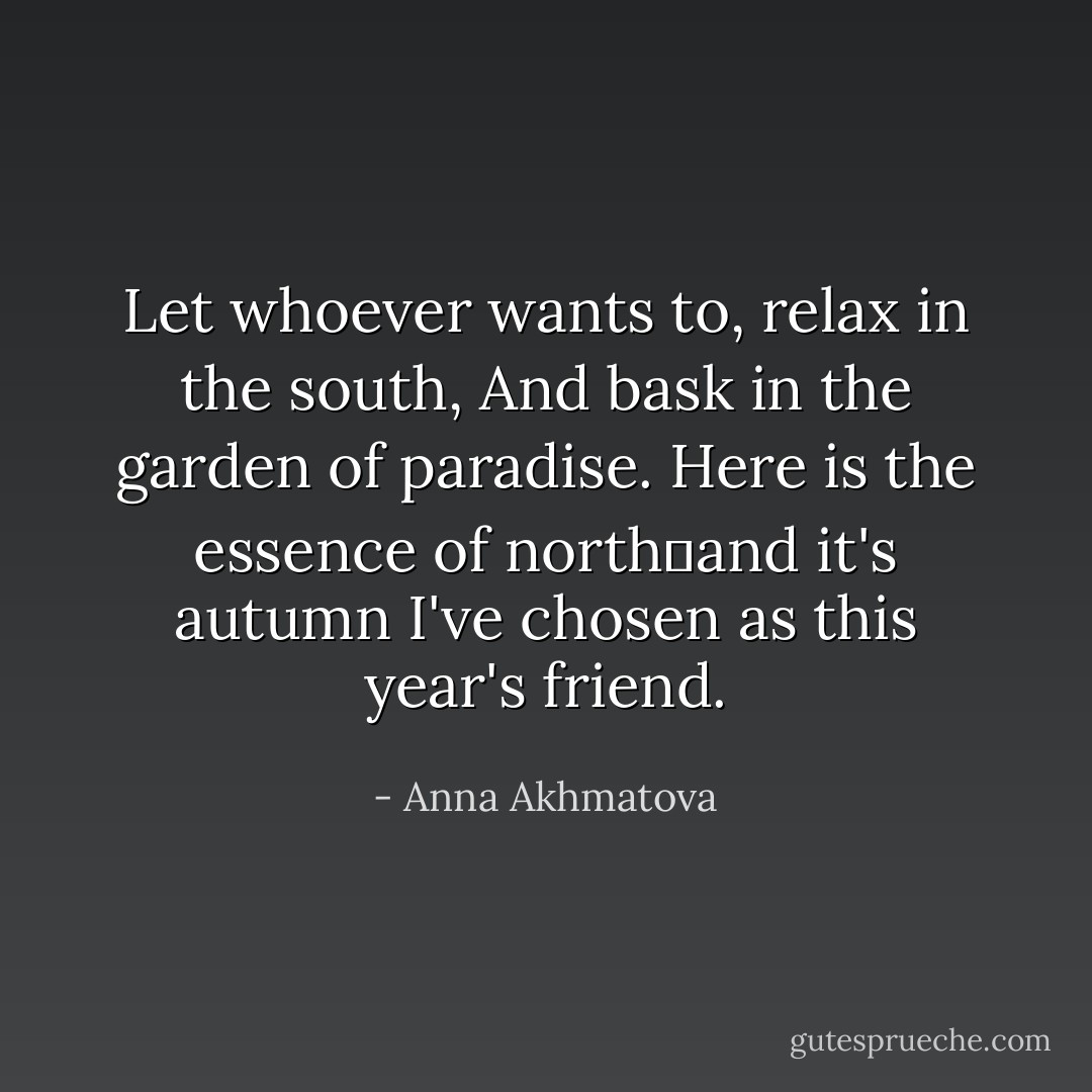 Let whoever wants to, relax in the south,<br />And bask in the garden of paradise.<br />Here is the essence of northand it's autumn<br />I've chosen as this year's friend. - Anna Akhmatova