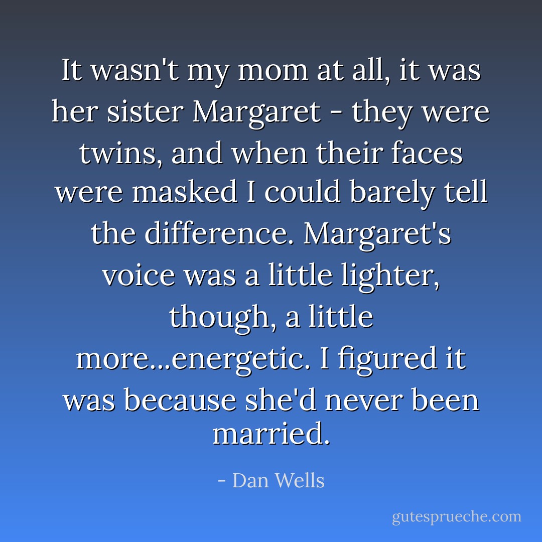 It wasn't my mom at all, it was her sister Margaret - they were twins, and when their faces were masked I could barely tell the difference. Margaret's voice was a little lighter, though, a little more...energetic. I figured it was because she'd never been married. - Dan Wells