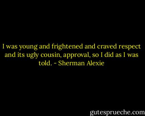 I was young and frightened and craved respect and its ugly cousin, approval, so I did as I was told. - Sherman Alexie